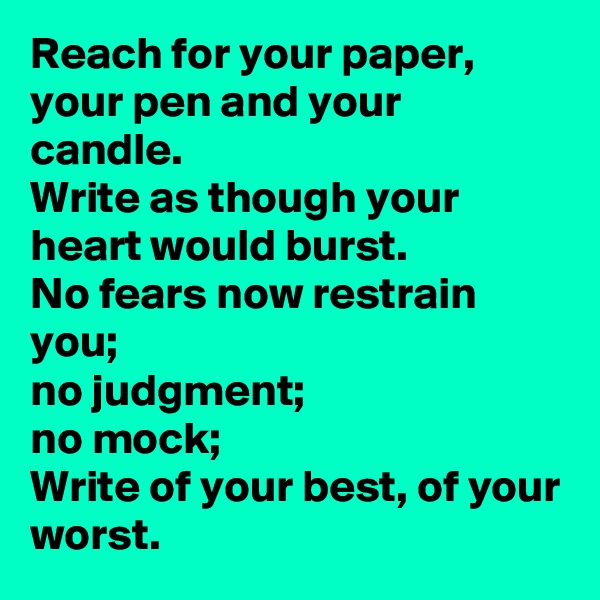 Reach for your paper, 
your pen and your candle.
Write as though your heart would burst.
No fears now restrain you; 
no judgment; 
no mock;
Write of your best, of your worst.