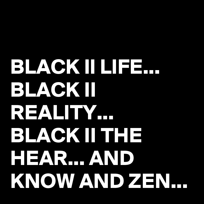 

BLACK ll LIFE...
BLACK II REALITY...
BLACK II THE HEAR... AND KNOW AND ZEN...