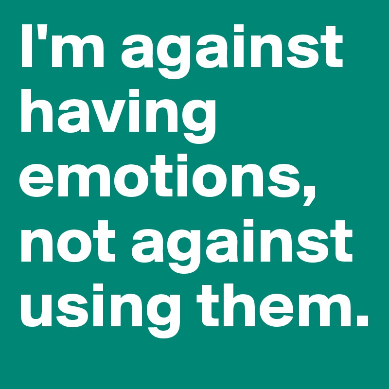 I'm against having emotions, not against using them.