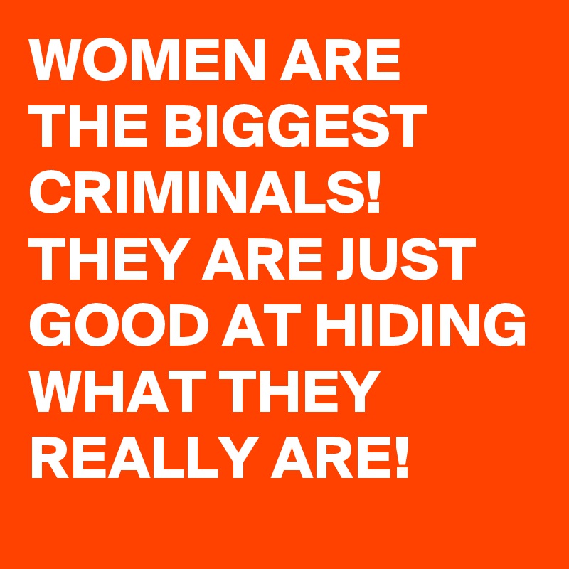 WOMEN ARE THE BIGGEST CRIMINALS! THEY ARE JUST GOOD AT HIDING WHAT THEY REALLY ARE!