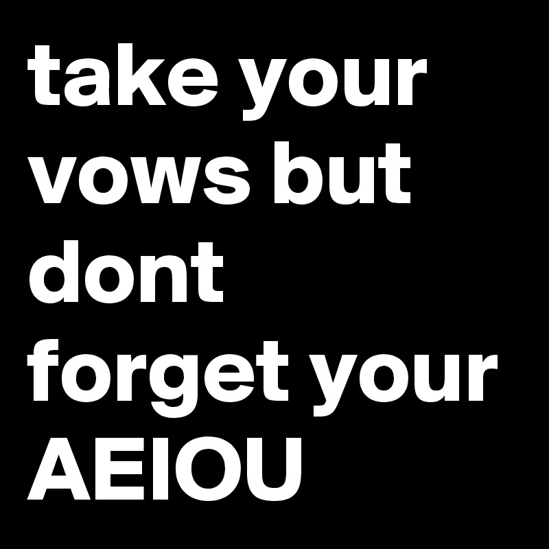 take your vows but dont forget your AEIOU