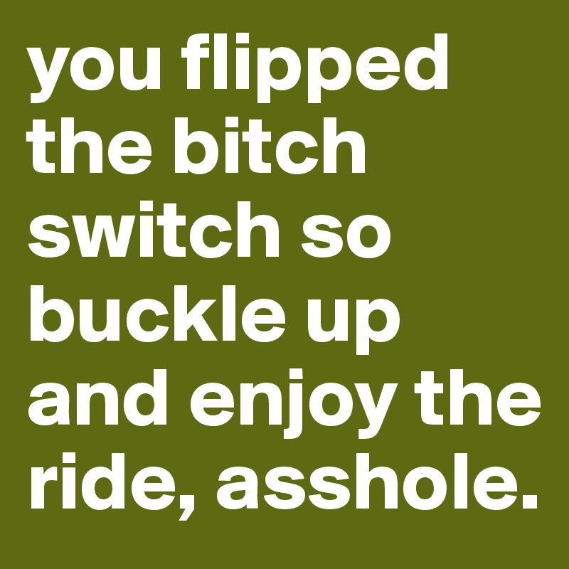 you flipped the bitch switch so buckle up and enjoy the ride, asshole. 