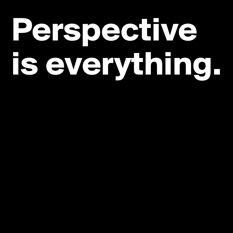 Perspective is everything.




