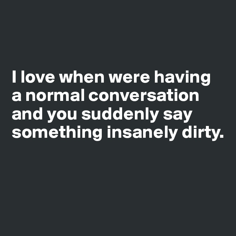 


I love when were having a normal conversation and you suddenly say something insanely dirty.



