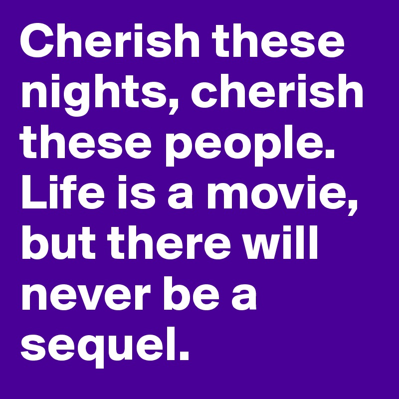 Cherish these nights, cherish these people. Life is a movie, but there will never be a sequel. 