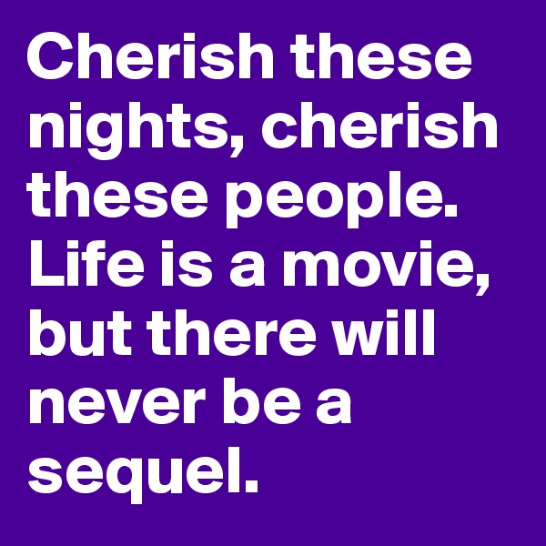 Cherish these nights, cherish these people. Life is a movie, but there will never be a sequel. 