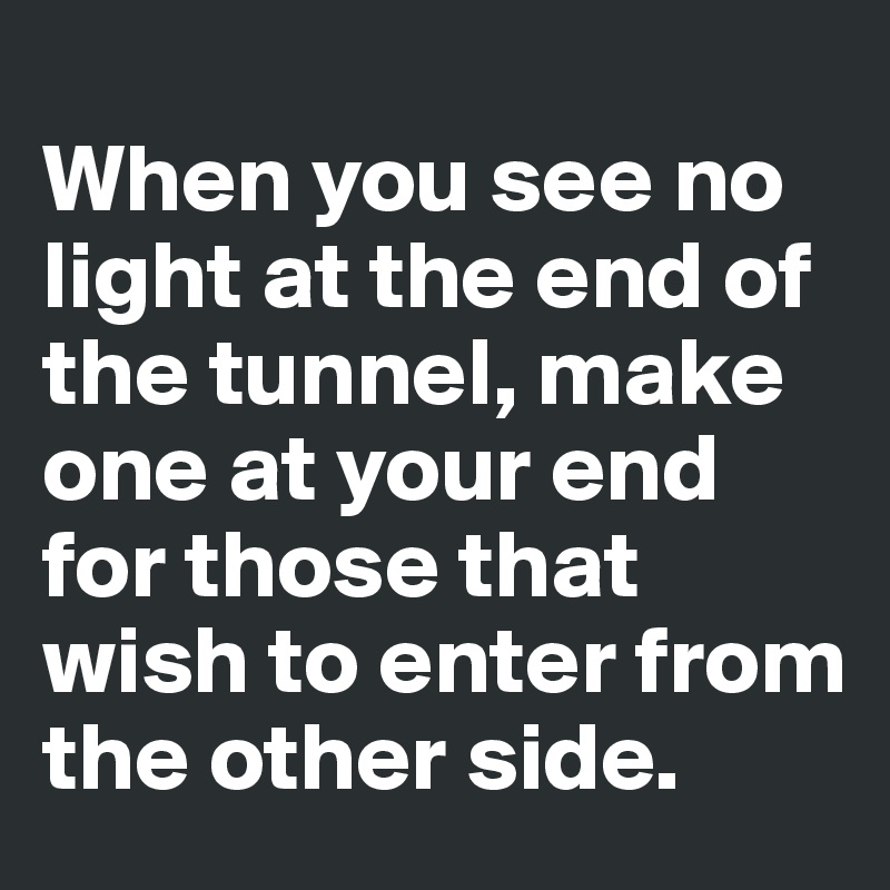 
When you see no light at the end of the tunnel, make one at your end for those that wish to enter from the other side.