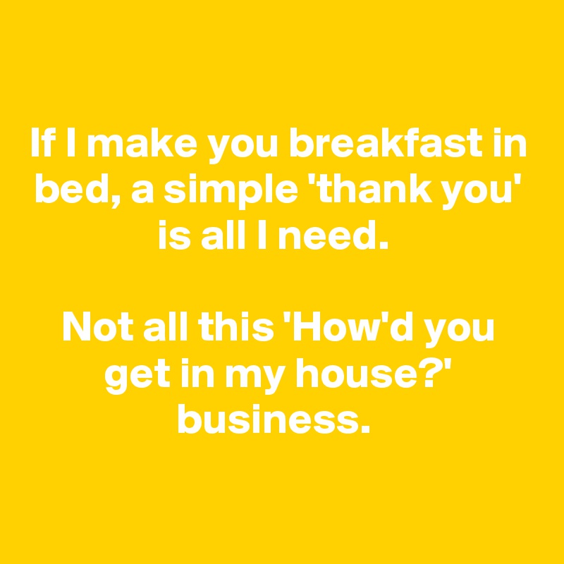 

If I make you breakfast in bed, a simple 'thank you' is all I need. 

Not all this 'How'd you get in my house?' business. 


