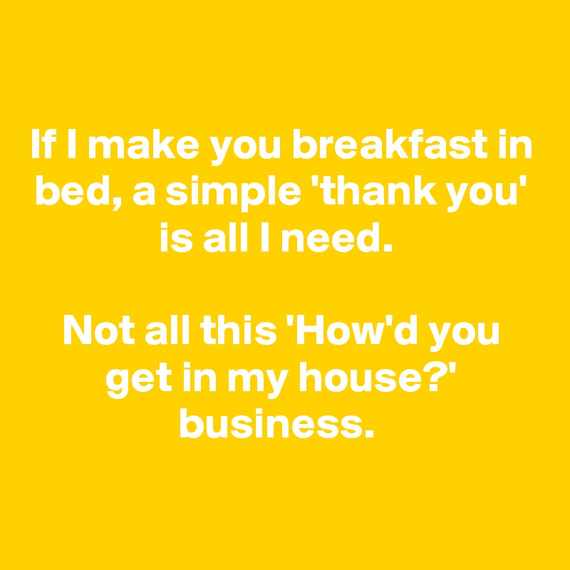 

If I make you breakfast in bed, a simple 'thank you' is all I need. 

Not all this 'How'd you get in my house?' business. 

