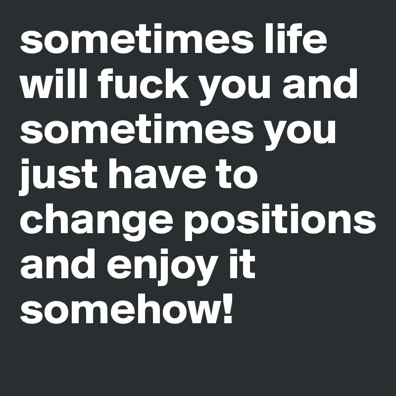 sometimes life will fuck you and sometimes you just have to change positions and enjoy it somehow! 