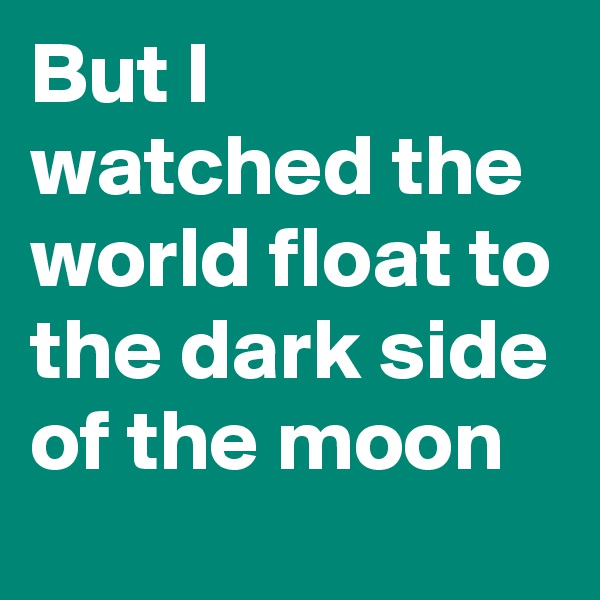But I watched the world float to the dark side of the moon