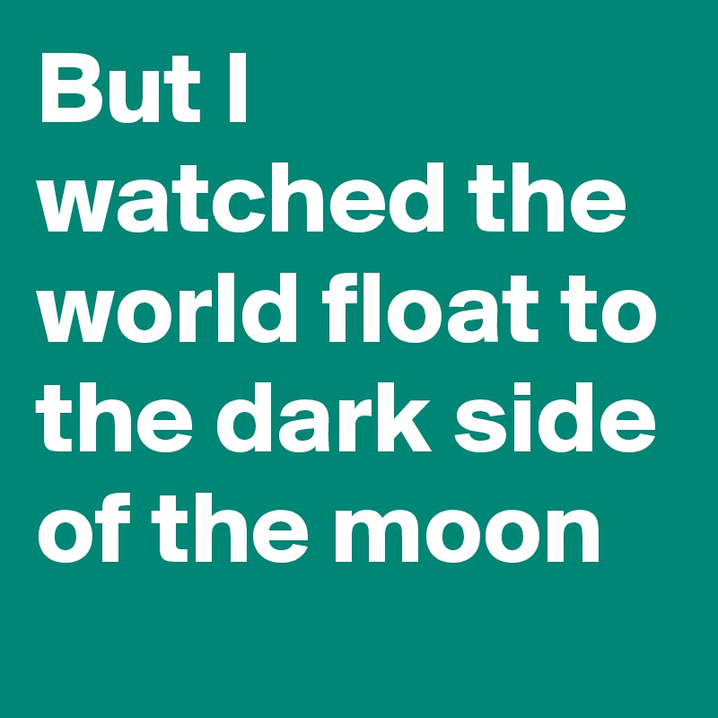 But I watched the world float to the dark side of the moon