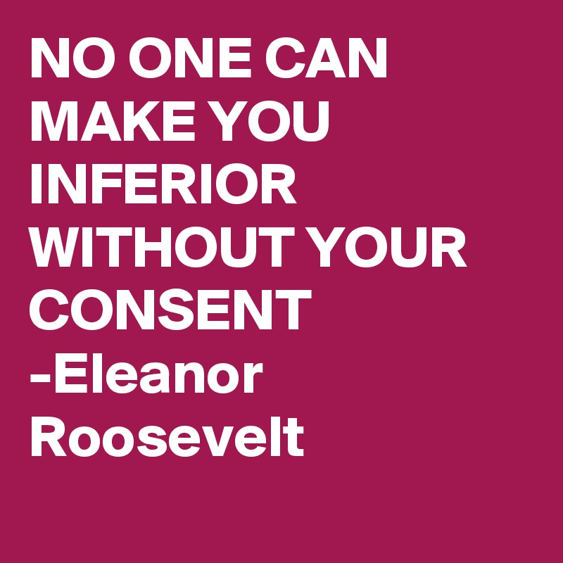 NO ONE CAN MAKE YOU INFERIOR WITHOUT YOUR CONSENT
-Eleanor Roosevelt
