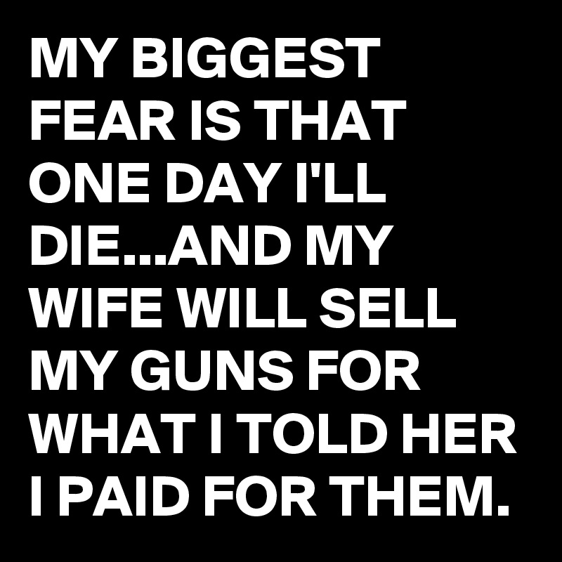 MY BIGGEST FEAR IS THAT ONE DAY I'LL DIE...AND MY WIFE WILL SELL MY GUNS FOR WHAT I TOLD HER I PAID FOR THEM.