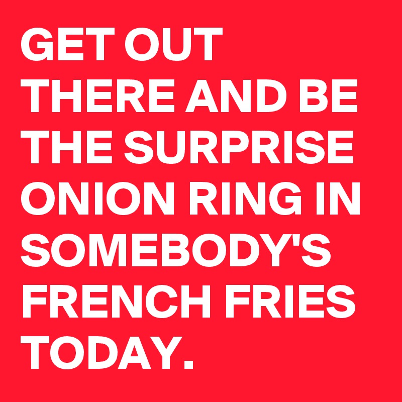 GET OUT THERE AND BE THE SURPRISE ONION RING IN SOMEBODY'S FRENCH FRIES TODAY.