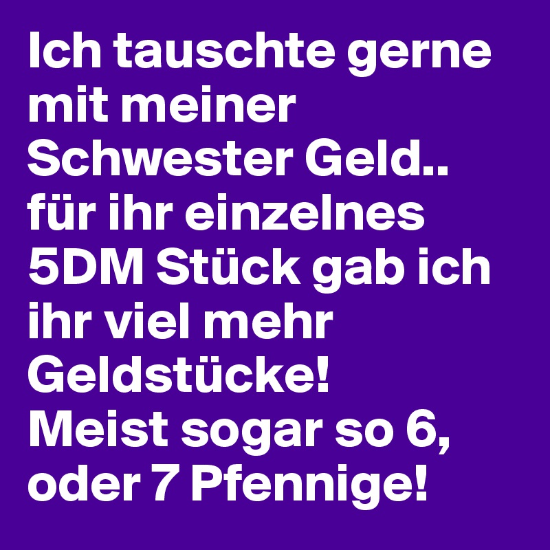 Ich tauschte gerne mit meiner Schwester Geld.. für ihr einzelnes 5DM Stück gab ich ihr viel mehr Geldstücke! 
Meist sogar so 6, oder 7 Pfennige! 