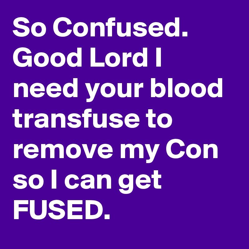 So Confused. Good Lord I need your blood transfuse to remove my Con so I can get FUSED.