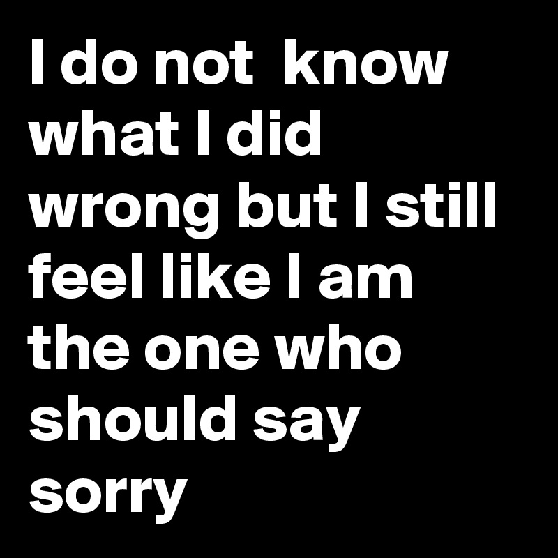 I Do Not Know What I Did Wrong But I Still Feel Like I Am The One Who Should Say Sorry Post By Networklift On Boldomatic