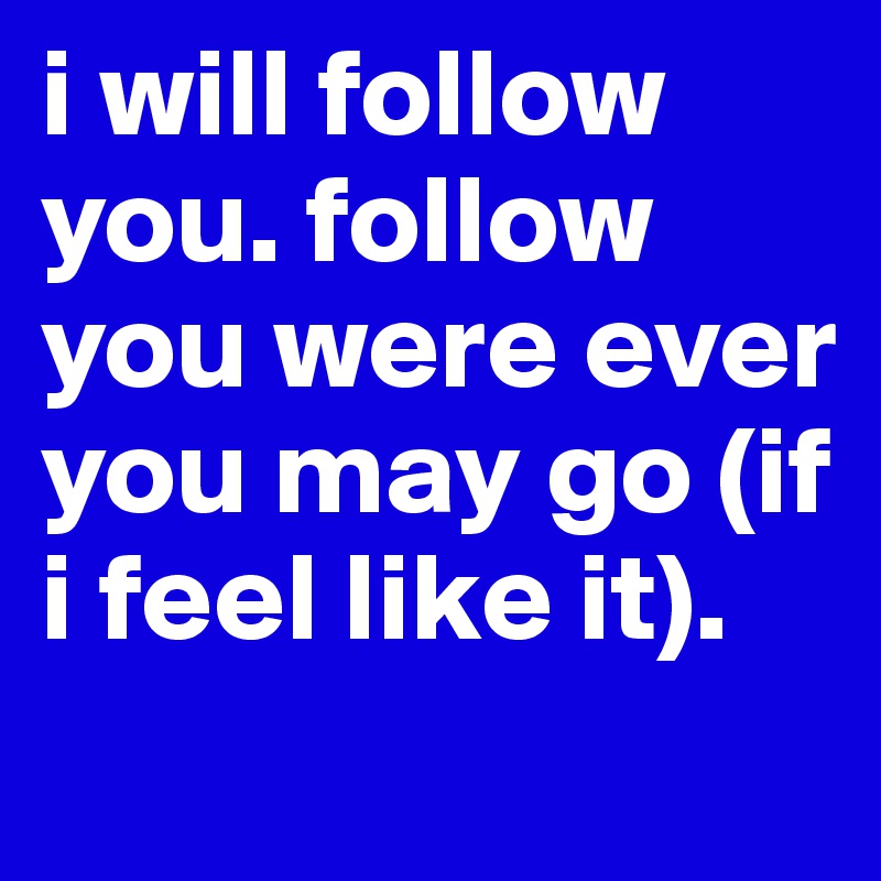 i will follow you. follow you were ever you may go (if i feel like it).
