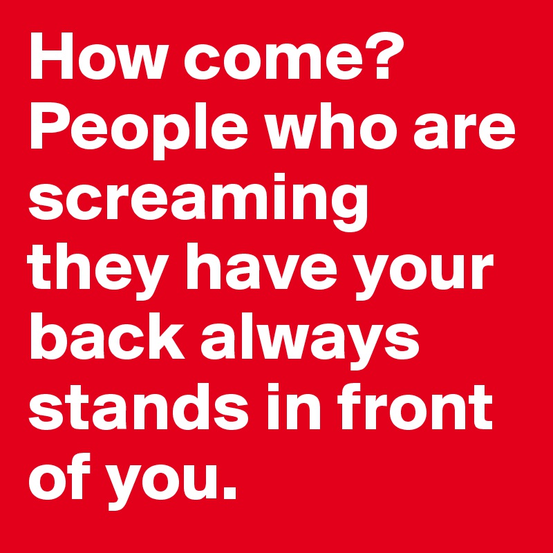 How come? People who are screaming they have your back always stands in front of you.
