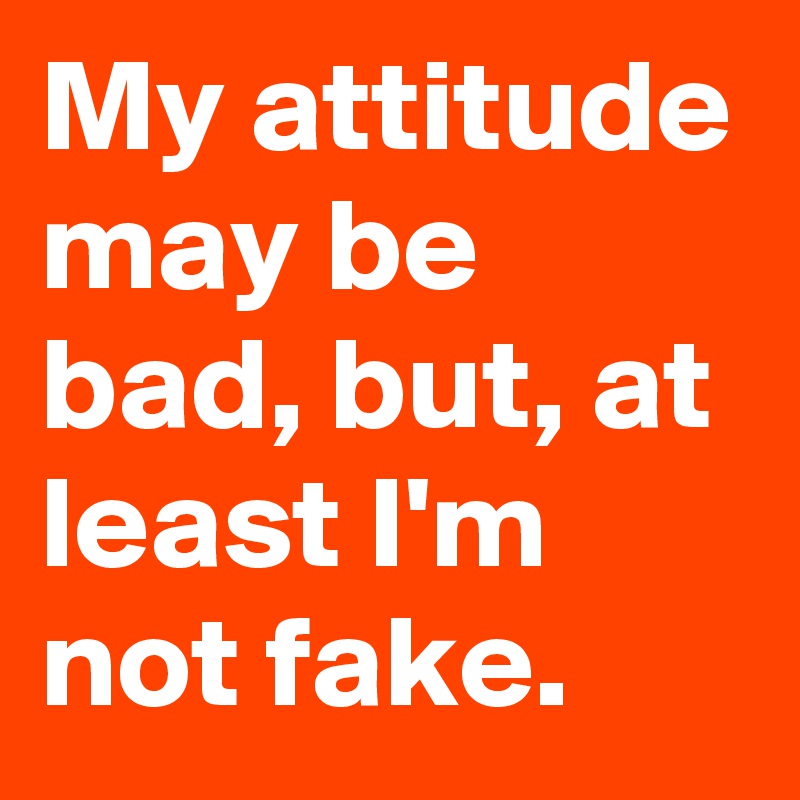 My attitude may be bad, but, at least I'm not fake.