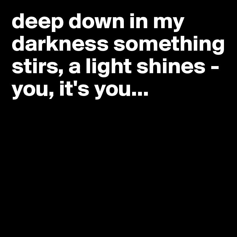 deep down in my darkness something stirs, a light shines - you, it's you...




