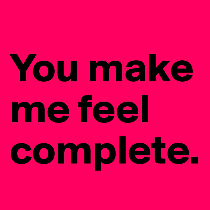 
You make me feel complete.