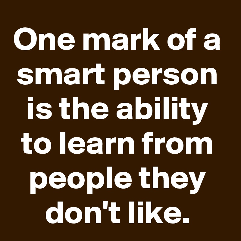 One mark of a smart person is the ability to learn from people they don't like.