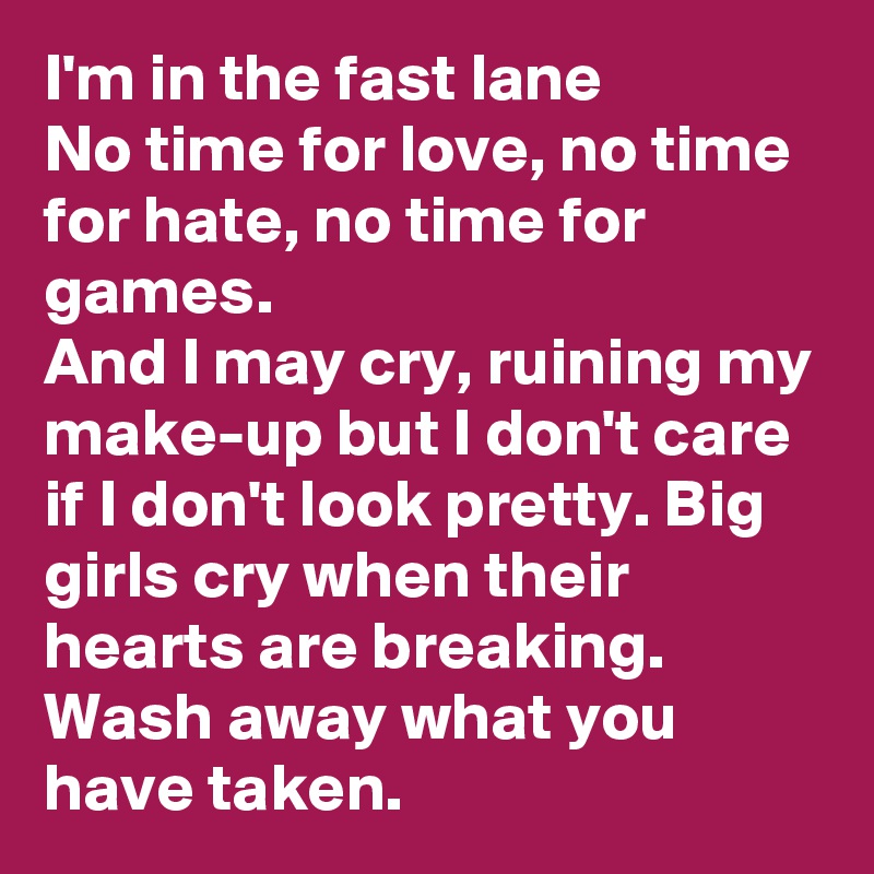 I'm in the fast lane
No time for love, no time for hate, no time for games.
And I may cry, ruining my make-up but I don't care if I don't look pretty. Big girls cry when their hearts are breaking. Wash away what you have taken.