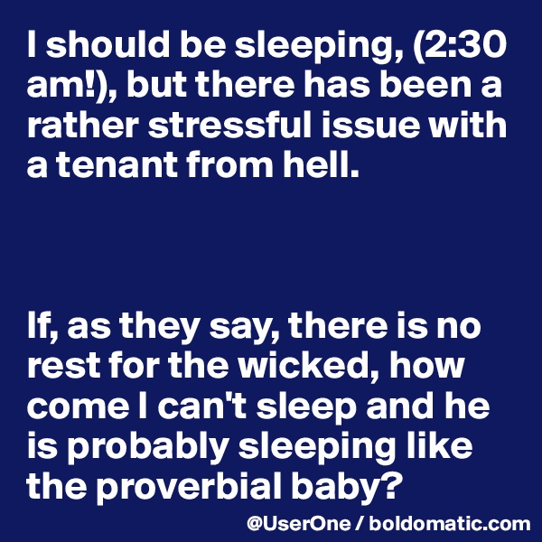 I should be sleeping, (2:30 am!), but there has been a rather stressful issue with a tenant from hell.



If, as they say, there is no rest for the wicked, how come I can't sleep and he is probably sleeping like the proverbial baby?