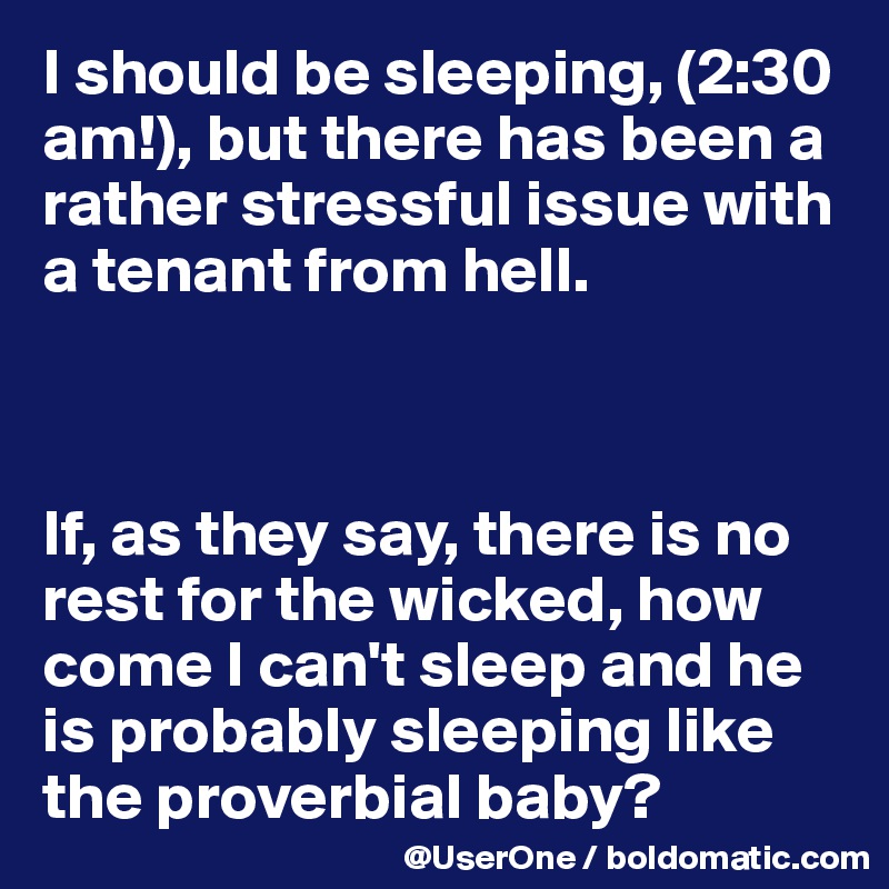 I should be sleeping, (2:30 am!), but there has been a rather stressful issue with a tenant from hell.



If, as they say, there is no rest for the wicked, how come I can't sleep and he is probably sleeping like the proverbial baby?