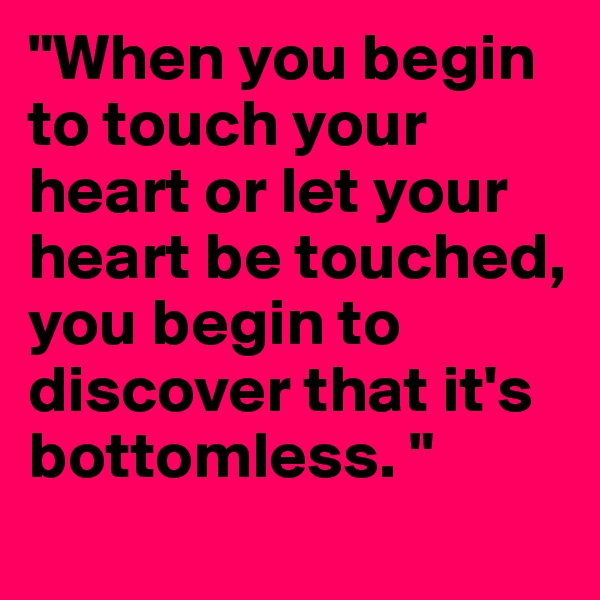 "When you begin to touch your heart or let your heart be touched, you begin to discover that it's bottomless. "
