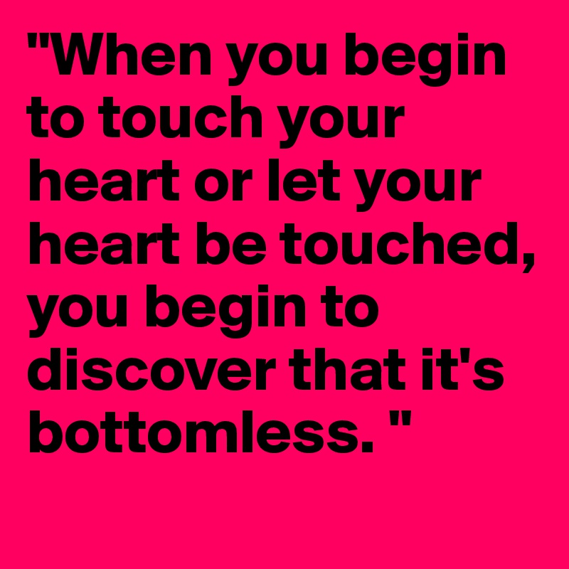 "When you begin to touch your heart or let your heart be touched, you begin to discover that it's bottomless. "
