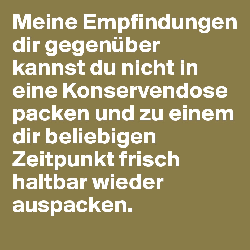 Meine Empfindungen dir gegenüber kannst du nicht in eine Konservendose packen und zu einem dir beliebigen Zeitpunkt frisch haltbar wieder auspacken.