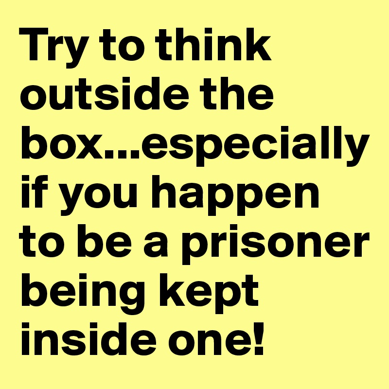 Try to think outside the box...especially if you happen to be a prisoner being kept inside one!