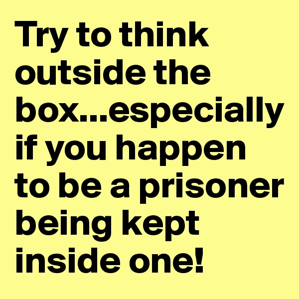 Try to think outside the box...especially if you happen to be a prisoner being kept inside one!