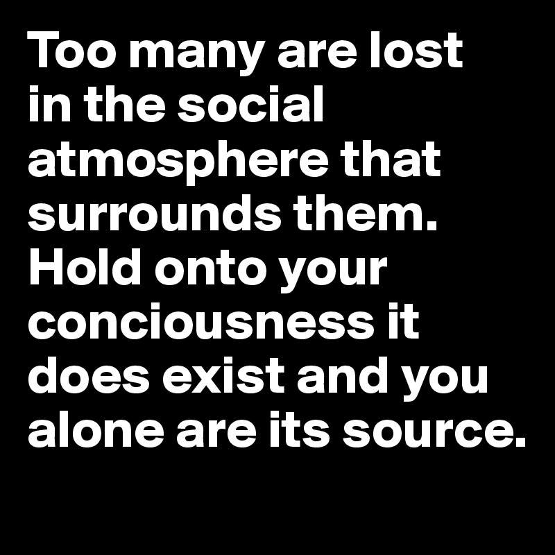 Too many are lost 
in the social atmosphere that surrounds them. Hold onto your conciousness it does exist and you alone are its source. 
