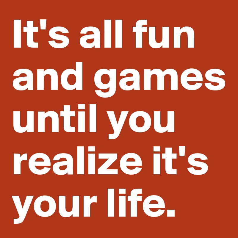 It's all fun and games until you realize it's your life.