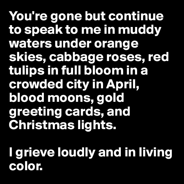 You're gone but continue to speak to me in muddy waters under orange skies, cabbage roses, red tulips in full bloom in a crowded city in April, blood moons, gold greeting cards, and Christmas lights.

I grieve loudly and in living color. 