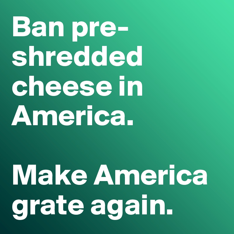 Ban pre-shredded cheese in America.

Make America grate again.