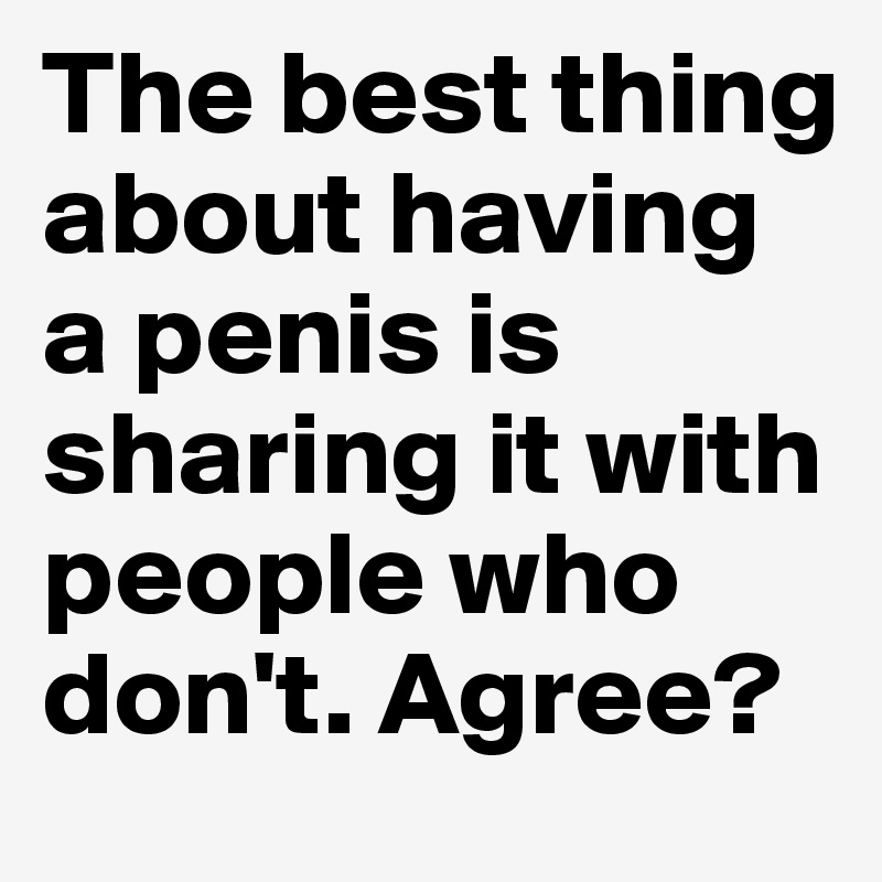 The best thing about having a penis is sharing it with people who don't. Agree?
