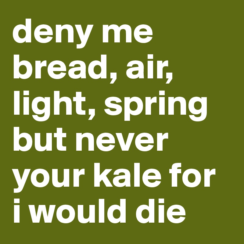deny me bread, air, light, spring but never your kale for i would die