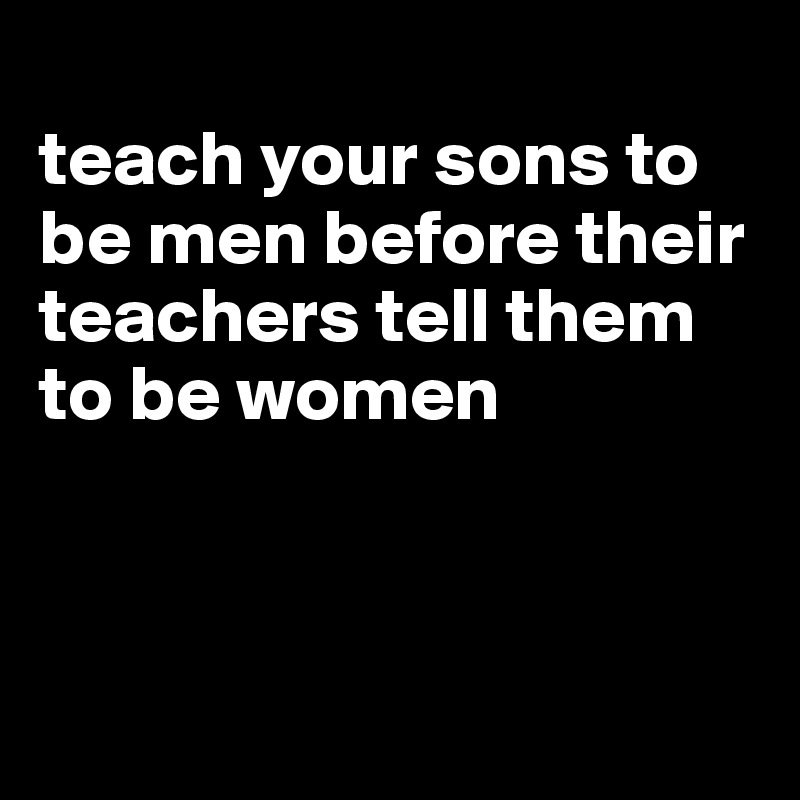 
teach your sons to be men before their teachers tell them to be women



