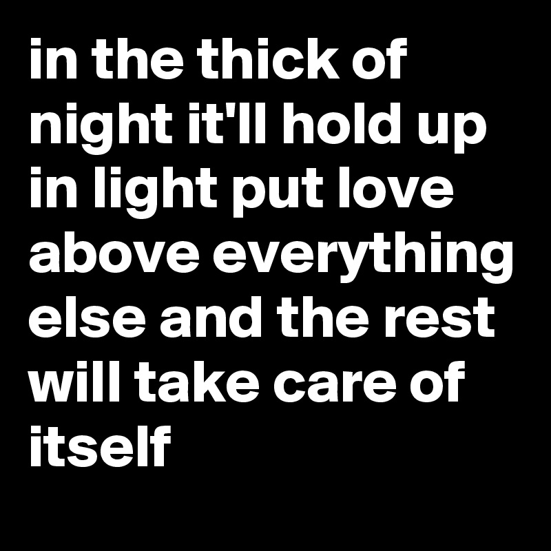 in the thick of night it'll hold up in light put love above everything else and the rest will take care of itself