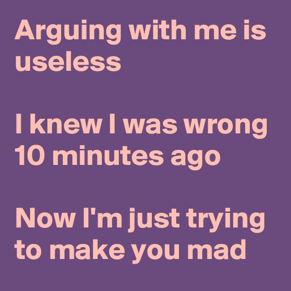 Arguing with me is useless

I knew I was wrong 10 minutes ago 

Now I'm just trying to make you mad