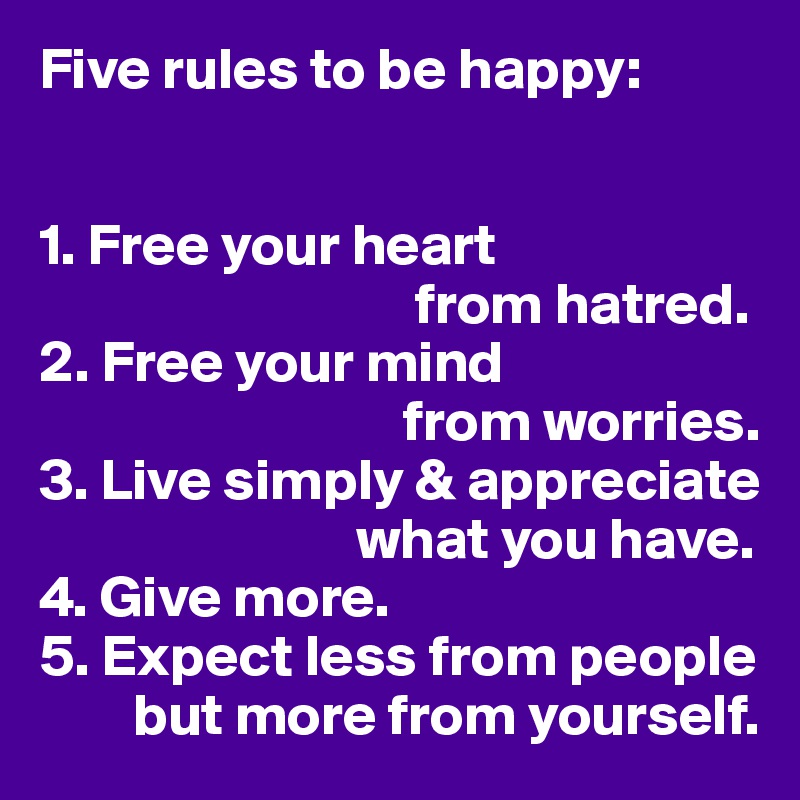 Five rules to be happy:


1. Free your heart
                                from hatred.
2. Free your mind
                               from worries.
3. Live simply & appreciate 
                           what you have.
4. Give more.
5. Expect less from people  
        but more from yourself.
