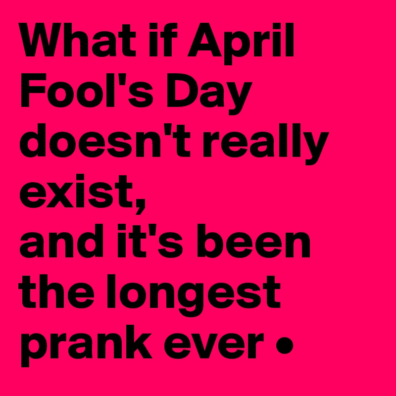 What if April Fool's Day doesn't really exist,
and it's been the longest prank ever •