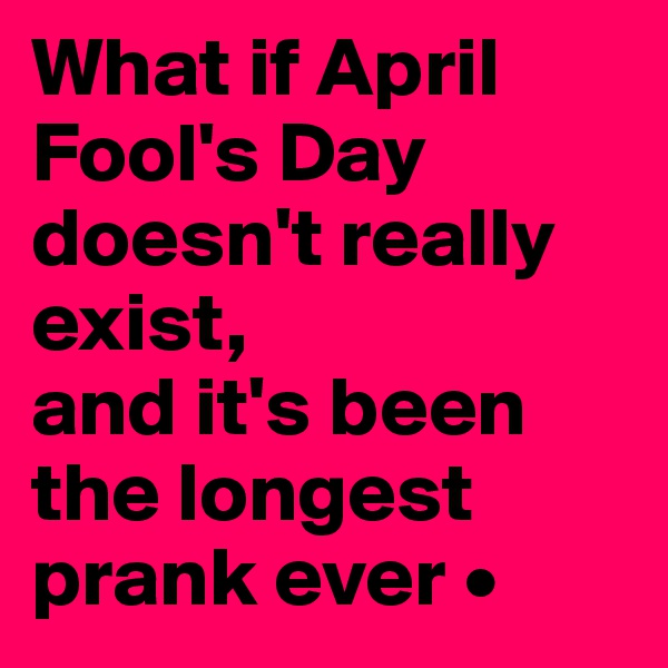 What if April Fool's Day doesn't really exist,
and it's been the longest prank ever •