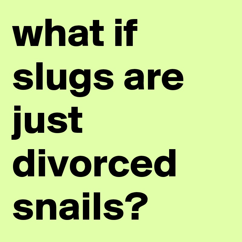 what if slugs are just divorced snails?