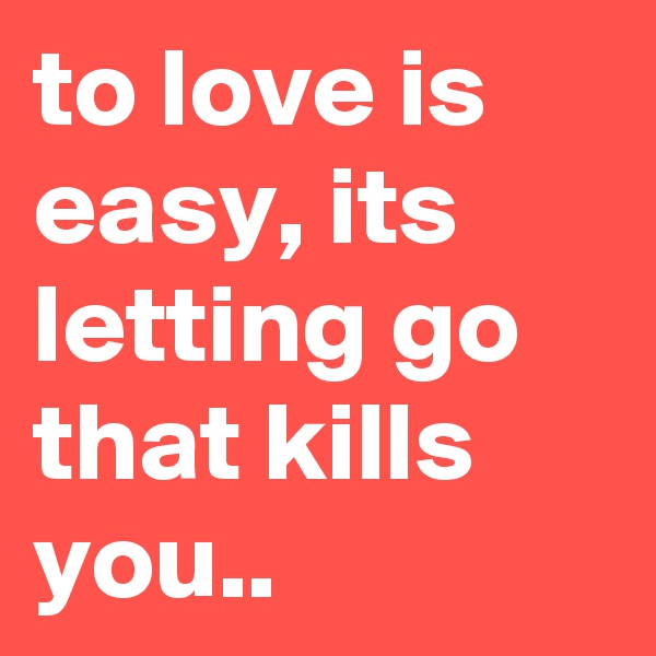 to love is easy, its letting go that kills you..